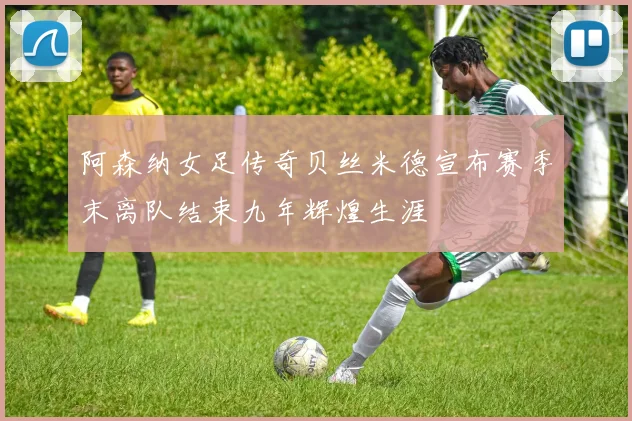 阿森纳女足传奇贝丝米德宣布赛季末离队结束九年辉煌生涯