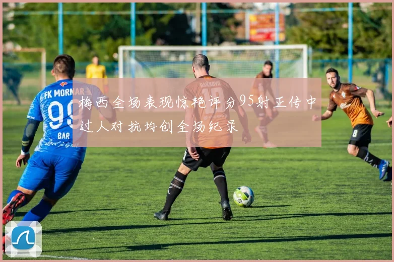 梅西全场表现惊艳评分95射正传中过人对抗均创全场纪录