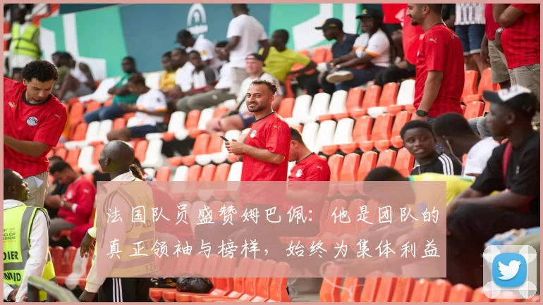 法国队员盛赞姆巴佩：他是团队的真正领袖与榜样，始终为集体利益考虑