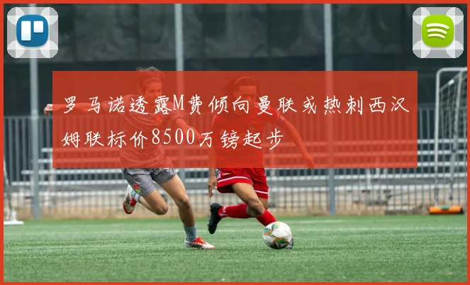 罗马诺透露M费倾向曼联或热刺西汉姆联标价8500万镑起步