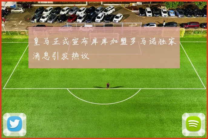 皇马正式宣布库库加盟罗马诺独家消息引发热议
