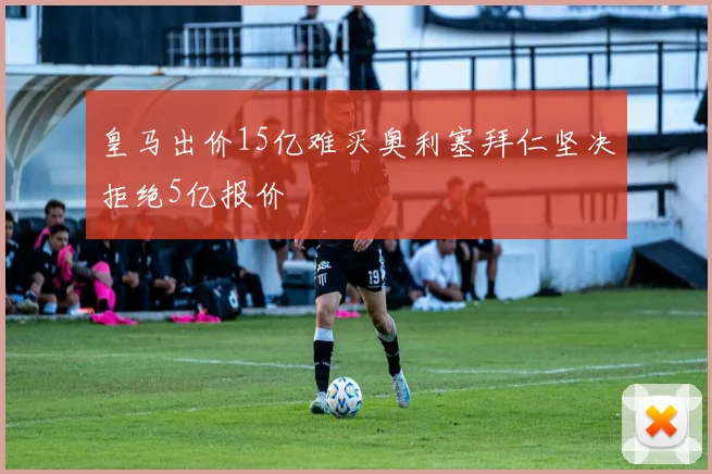 皇马出价15亿难买奥利塞拜仁坚决拒绝5亿报价