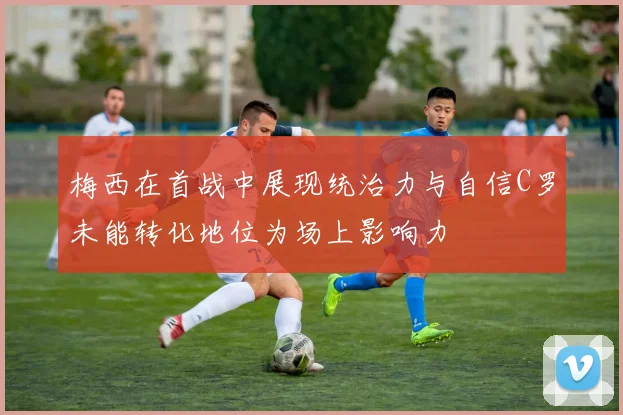 梅西在首战中展现统治力与自信C罗未能转化地位为场上影响力