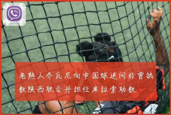 老熟人乔瓦尼向中国球迷问好曾执教陕西联合并担任库拉索助教