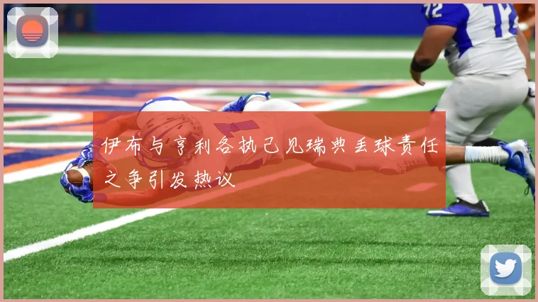 伊布与亨利各执己见瑞典丢球责任之争引发热议