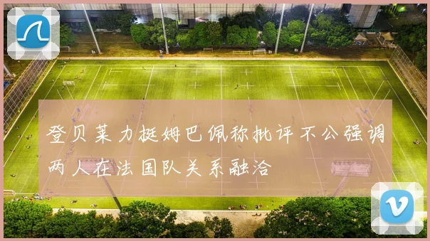 登贝莱力挺姆巴佩称批评不公强调两人在法国队关系融洽