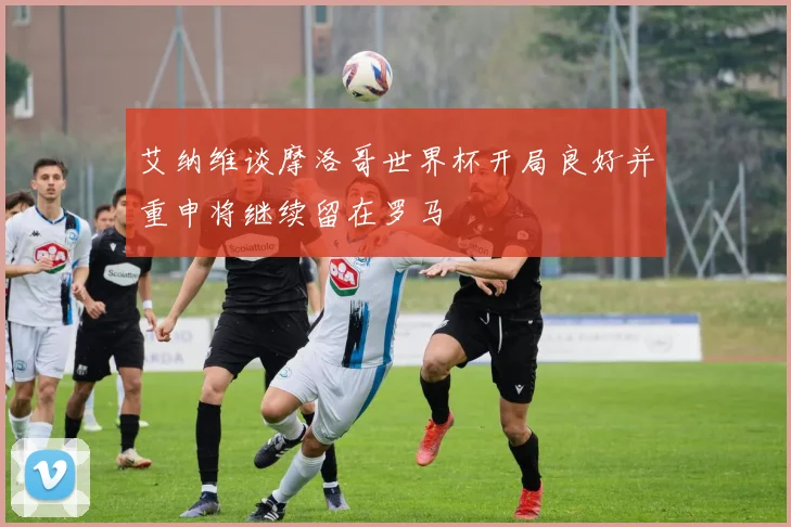 艾纳维谈摩洛哥世界杯开局良好并重申将继续留在罗马