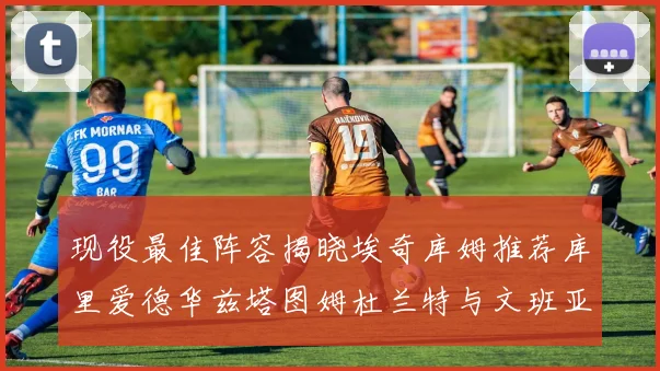 现役最佳阵容揭晓埃奇库姆推荐库里爱德华兹塔图姆杜兰特与文班亚马