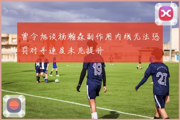 曾令旭谈杨瀚森副作用内线无法惩罚对手速度未见提升