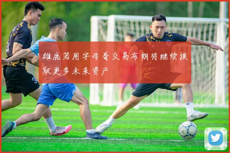 雄鹿若用字母哥交易布朗将继续换取更多未来资产