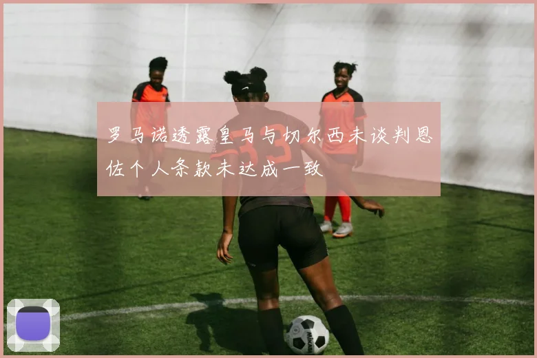 罗马诺透露皇马与切尔西未谈判恩佐个人条款未达成一致