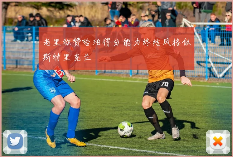 老里称赞哈珀得分能力终结风格似斯特里克兰