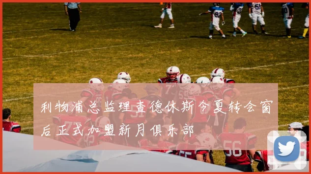 利物浦总监理查德休斯今夏转会窗后正式加盟新月俱乐部